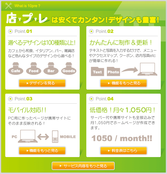 １、店プレは安くてカンタン！デザインも豊富。選べるデザインは100種類以上！カフェから和食、イタリアン、バー、雑貨店まで色んなタイプのデザインから選べる。２、かんたんに作成＆更新！テキストと写真を入力するだけでメニューやイベント情報、フォトギャラリーが簡単に作れる。３、モバイル対応！PC用に作ったページが携帯サイトにそのまま反映される。４、低価格で月々1050円！現在キャンペーン中につき無料！